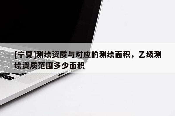 [寧夏]測(cè)繪資質(zhì)與對(duì)應(yīng)的測(cè)繪面積，乙級(jí)測(cè)繪資質(zhì)范圍多少面積