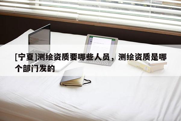 [寧夏]測(cè)繪資質(zhì)要哪些人員，測(cè)繪資質(zhì)是哪個(gè)部門發(fā)的