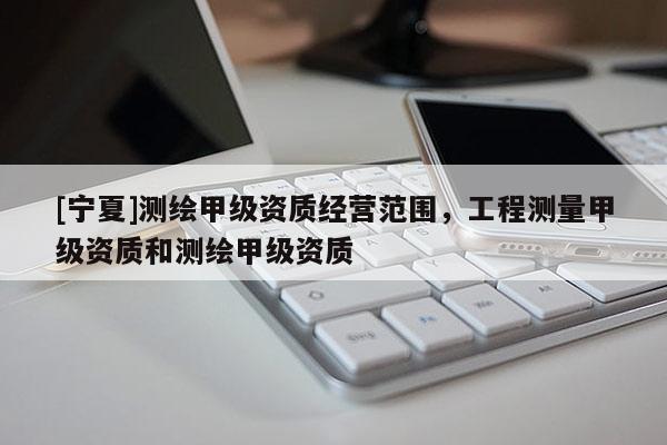 [寧夏]測繪甲級資質(zhì)經(jīng)營范圍，工程測量甲級資質(zhì)和測繪甲級資質(zhì)