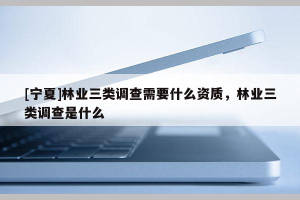 [寧夏]林業(yè)三類調查需要什么資質，林業(yè)三類調查是什么