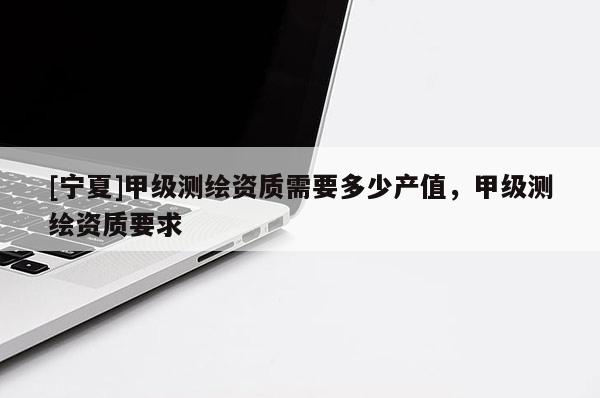 [寧夏]甲級(jí)測(cè)繪資質(zhì)需要多少產(chǎn)值，甲級(jí)測(cè)繪資質(zhì)要求