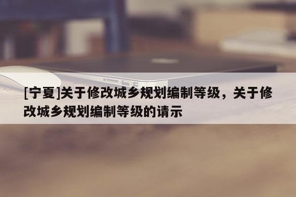 [寧夏]關于修改城鄉(xiāng)規(guī)劃編制等級，關于修改城鄉(xiāng)規(guī)劃編制等級的請示