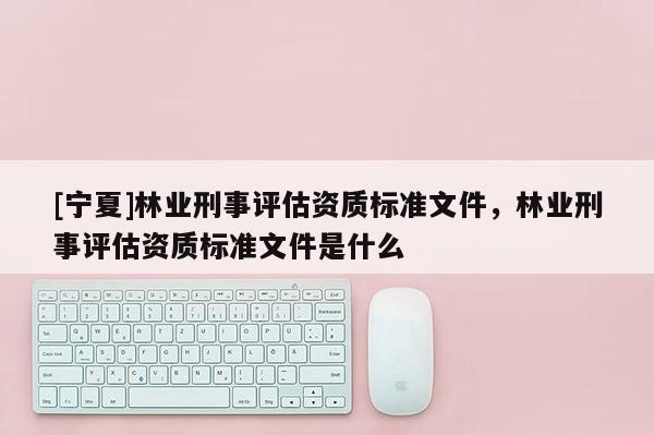 [寧夏]林業(yè)刑事評估資質標準文件，林業(yè)刑事評估資質標準文件是什么