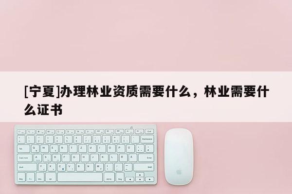 [寧夏]辦理林業(yè)資質(zhì)需要什么，林業(yè)需要什么證書