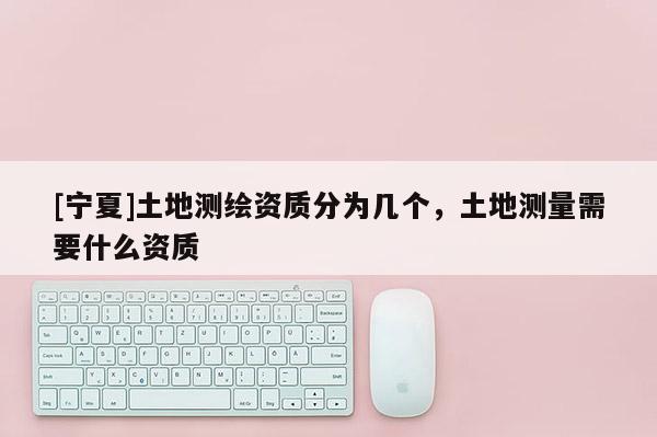 [寧夏]土地測繪資質(zhì)分為幾個，土地測量需要什么資質(zhì)