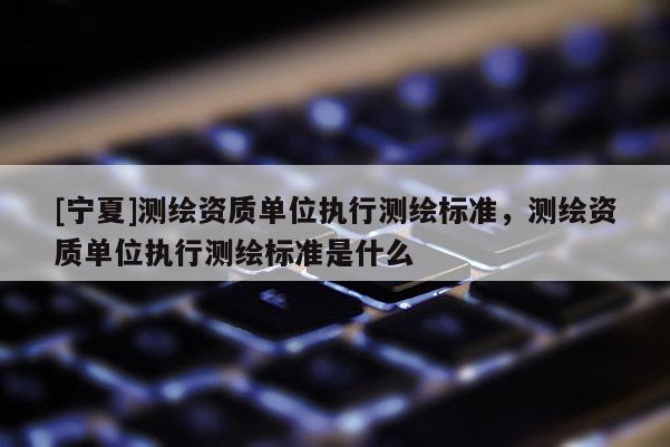 [寧夏]測繪資質單位執(zhí)行測繪標準，測繪資質單位執(zhí)行測繪標準是什么