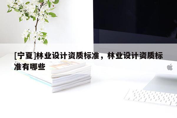 [寧夏]林業(yè)設計資質(zhì)標準，林業(yè)設計資質(zhì)標準有哪些