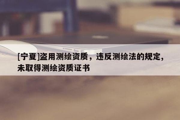 [寧夏]盜用測(cè)繪資質(zhì)，違反測(cè)繪法的規(guī)定,未取得測(cè)繪資質(zhì)證書(shū)