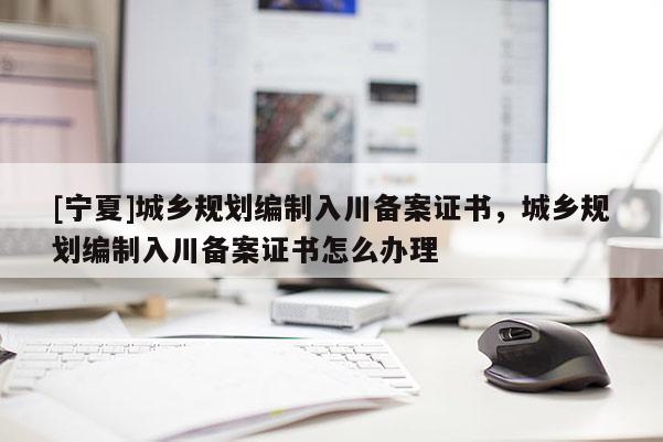 [寧夏]城鄉(xiāng)規(guī)劃編制入川備案證書，城鄉(xiāng)規(guī)劃編制入川備案證書怎么辦理