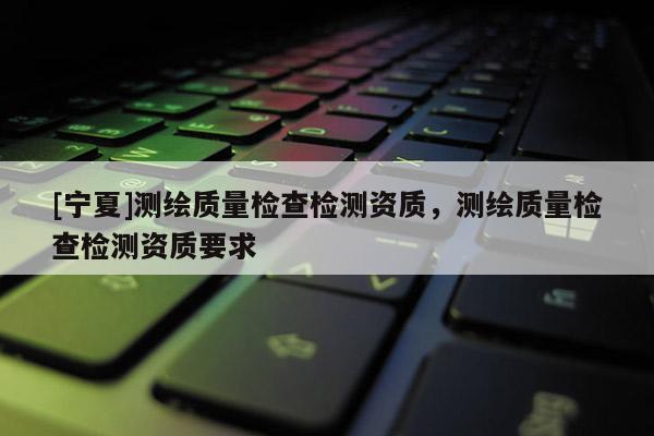 [寧夏]測(cè)繪質(zhì)量檢查檢測(cè)資質(zhì)，測(cè)繪質(zhì)量檢查檢測(cè)資質(zhì)要求