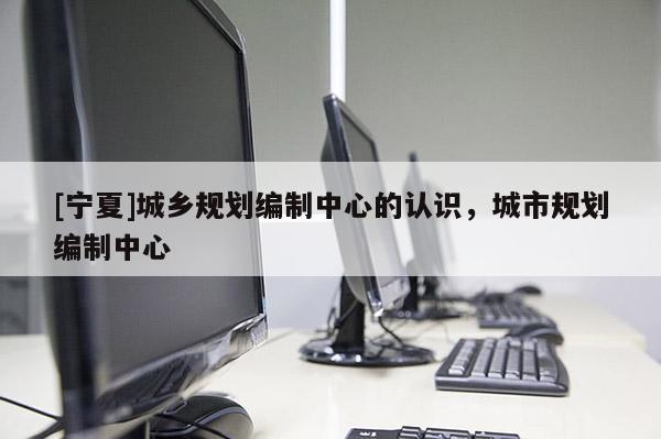 [寧夏]城鄉(xiāng)規(guī)劃編制中心的認(rèn)識，城市規(guī)劃編制中心