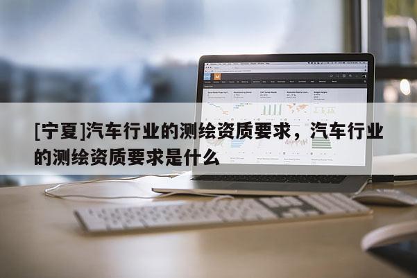 [寧夏]汽車行業(yè)的測繪資質(zhì)要求，汽車行業(yè)的測繪資質(zhì)要求是什么