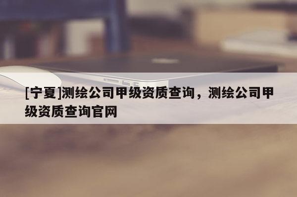 [寧夏]測(cè)繪公司甲級(jí)資質(zhì)查詢，測(cè)繪公司甲級(jí)資質(zhì)查詢官網(wǎng)
