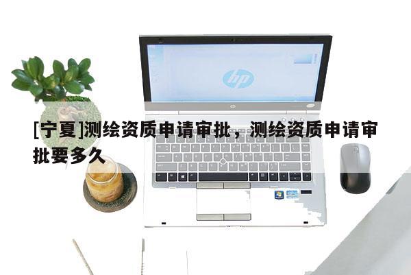 [寧夏]測(cè)繪資質(zhì)申請(qǐng)審批，測(cè)繪資質(zhì)申請(qǐng)審批要多久