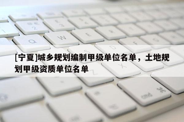 [寧夏]城鄉(xiāng)規(guī)劃編制甲級單位名單，土地規(guī)劃甲級資質(zhì)單位名單