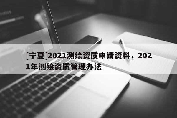 [寧夏]2021測繪資質(zhì)申請資料，2021年測繪資質(zhì)管理辦法