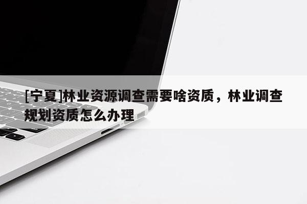 [寧夏]林業(yè)資源調(diào)查需要啥資質(zhì)，林業(yè)調(diào)查規(guī)劃資質(zhì)怎么辦理