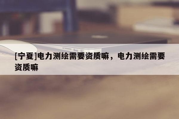 [寧夏]電力測繪需要資質(zhì)嘛，電力測繪需要資質(zhì)嘛