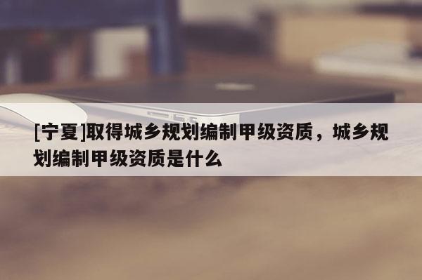 [寧夏]取得城鄉(xiāng)規(guī)劃編制甲級資質，城鄉(xiāng)規(guī)劃編制甲級資質是什么