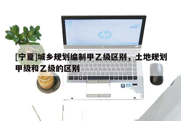 [寧夏]城鄉(xiāng)規(guī)劃編制甲乙級區(qū)別，土地規(guī)劃甲級和乙級的區(qū)別