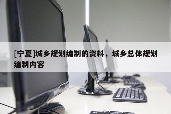 [寧夏]城鄉(xiāng)規(guī)劃編制的資料，城鄉(xiāng)總體規(guī)劃編制內(nèi)容