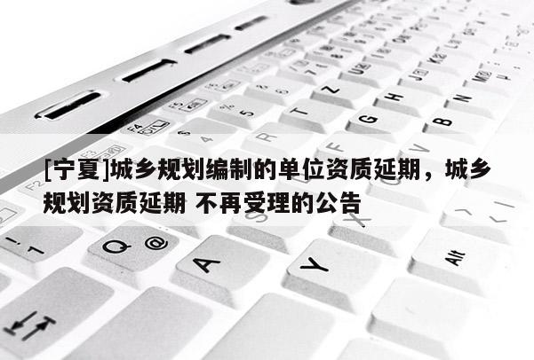 [寧夏]城鄉(xiāng)規(guī)劃編制的單位資質(zhì)延期，城鄉(xiāng)規(guī)劃資質(zhì)延期 不再受理的公告