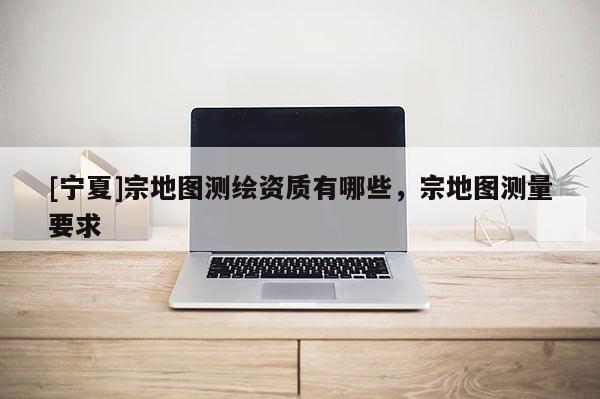[寧夏]宗地圖測(cè)繪資質(zhì)有哪些，宗地圖測(cè)量要求