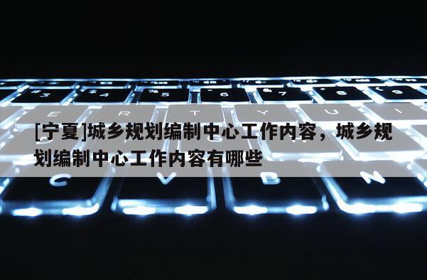 [寧夏]城鄉(xiāng)規(guī)劃編制中心工作內(nèi)容，城鄉(xiāng)規(guī)劃編制中心工作內(nèi)容有哪些