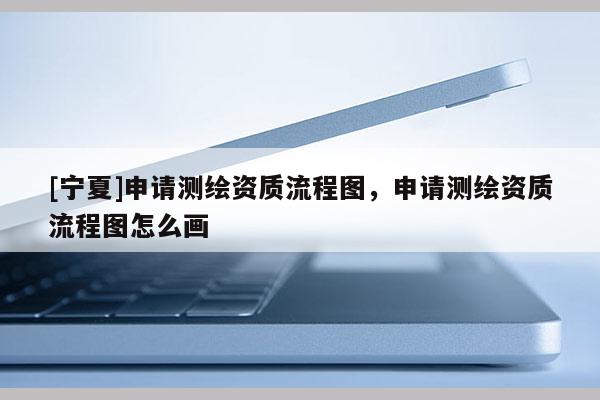 [寧夏]申請測繪資質(zhì)流程圖，申請測繪資質(zhì)流程圖怎么畫