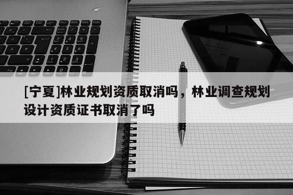[寧夏]林業(yè)規(guī)劃資質(zhì)取消嗎，林業(yè)調(diào)查規(guī)劃設(shè)計(jì)資質(zhì)證書取消了嗎