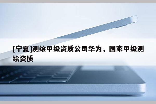 [寧夏]測(cè)繪甲級(jí)資質(zhì)公司華為，國(guó)家甲級(jí)測(cè)繪資質(zhì)