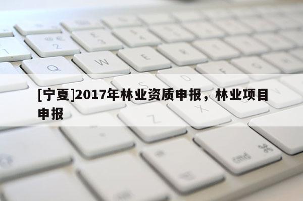 [寧夏]2017年林業(yè)資質(zhì)申報，林業(yè)項目申報