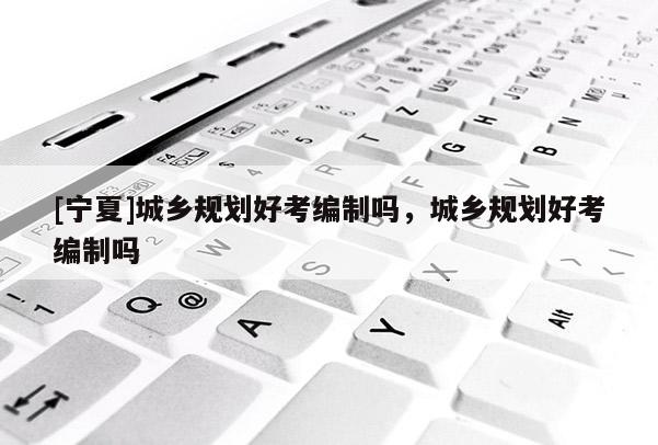 [寧夏]城鄉(xiāng)規(guī)劃好考編制嗎，城鄉(xiāng)規(guī)劃好考編制嗎