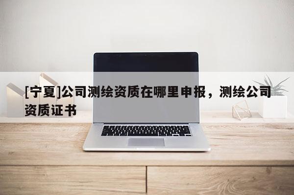 [寧夏]公司測(cè)繪資質(zhì)在哪里申報(bào)，測(cè)繪公司資質(zhì)證書(shū)