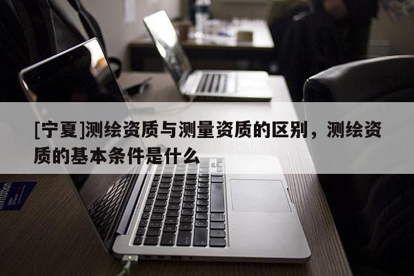 [寧夏]測(cè)繪資質(zhì)與測(cè)量資質(zhì)的區(qū)別，測(cè)繪資質(zhì)的基本條件是什么