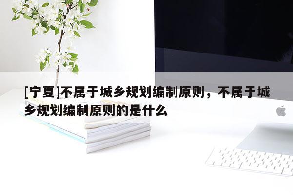 [寧夏]不屬于城鄉(xiāng)規(guī)劃編制原則，不屬于城鄉(xiāng)規(guī)劃編制原則的是什么