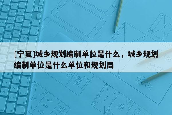 [寧夏]城鄉(xiāng)規(guī)劃編制單位是什么，城鄉(xiāng)規(guī)劃編制單位是什么單位和規(guī)劃局