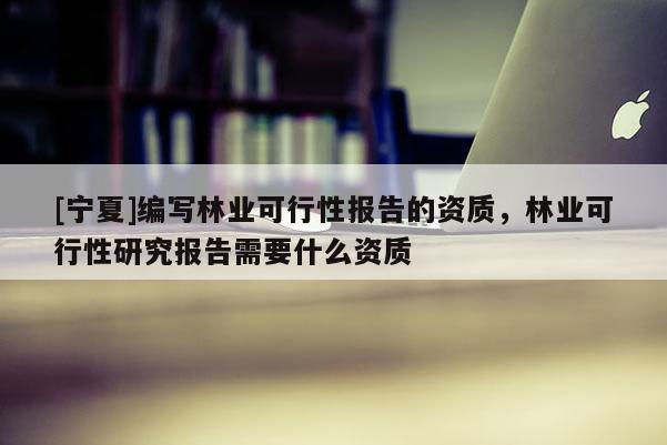 [寧夏]編寫林業(yè)可行性報告的資質(zhì)，林業(yè)可行性研究報告需要什么資質(zhì)