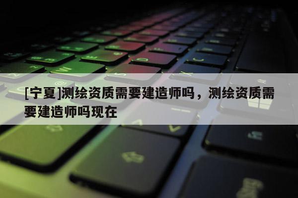 [寧夏]測(cè)繪資質(zhì)需要建造師嗎，測(cè)繪資質(zhì)需要建造師嗎現(xiàn)在