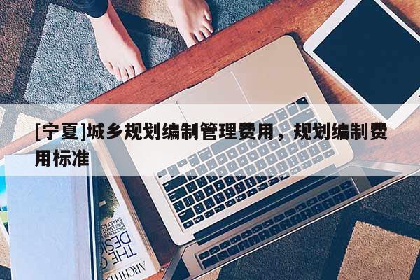 [寧夏]城鄉(xiāng)規(guī)劃編制管理費用，規(guī)劃編制費用標(biāo)準(zhǔn)