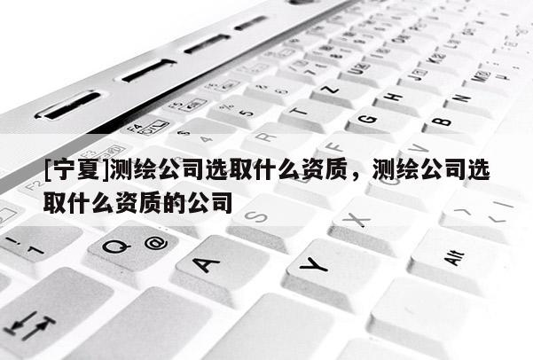 [寧夏]測(cè)繪公司選取什么資質(zhì)，測(cè)繪公司選取什么資質(zhì)的公司