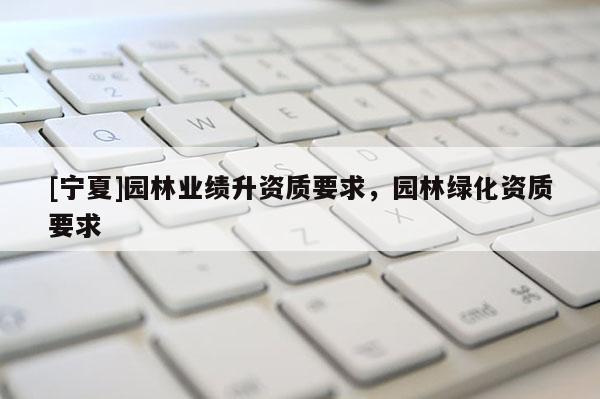 [寧夏]園林業(yè)績升資質(zhì)要求，園林綠化資質(zhì)要求