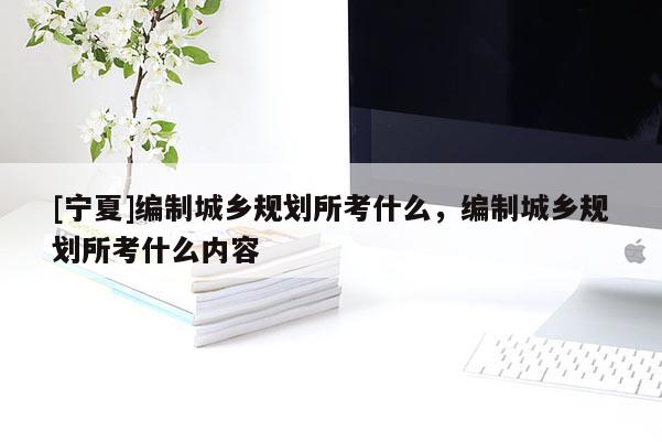 [寧夏]編制城鄉(xiāng)規(guī)劃所考什么，編制城鄉(xiāng)規(guī)劃所考什么內(nèi)容