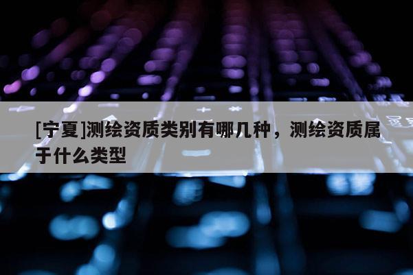 [寧夏]測(cè)繪資質(zhì)類別有哪幾種，測(cè)繪資質(zhì)屬于什么類型