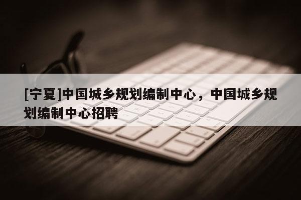 [寧夏]中國城鄉(xiāng)規(guī)劃編制中心，中國城鄉(xiāng)規(guī)劃編制中心招聘