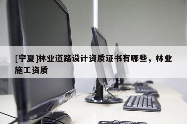[寧夏]林業(yè)道路設(shè)計資質(zhì)證書有哪些，林業(yè)施工資質(zhì)