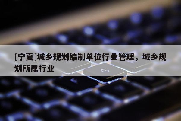 [寧夏]城鄉(xiāng)規(guī)劃編制單位行業(yè)管理，城鄉(xiāng)規(guī)劃所屬行業(yè)