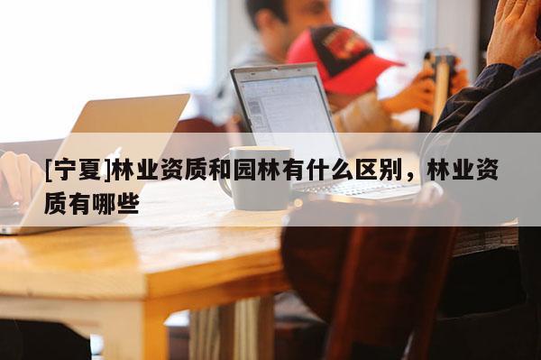 [寧夏]林業(yè)資質和園林有什么區(qū)別，林業(yè)資質有哪些
