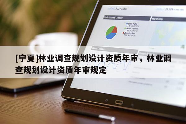 [寧夏]林業(yè)調(diào)查規(guī)劃設(shè)計(jì)資質(zhì)年審，林業(yè)調(diào)查規(guī)劃設(shè)計(jì)資質(zhì)年審規(guī)定