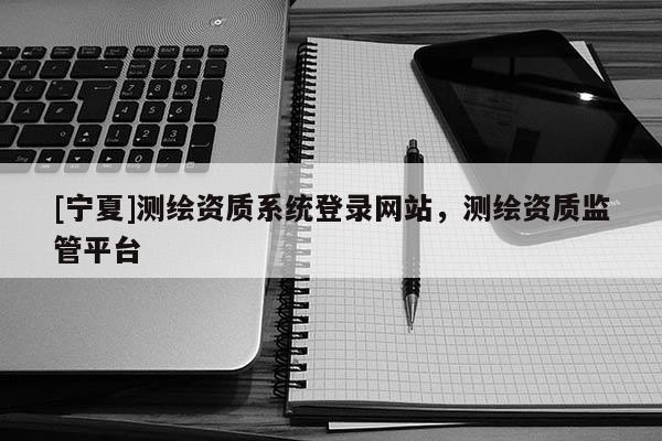 [寧夏]測(cè)繪資質(zhì)系統(tǒng)登錄網(wǎng)站，測(cè)繪資質(zhì)監(jiān)管平臺(tái)